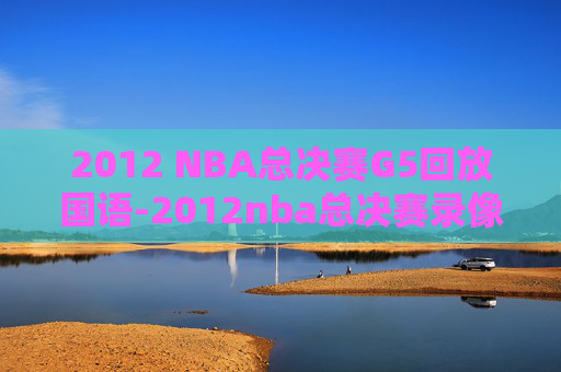 2012 NBA总决赛G5回放国语-2012nba总决赛录像回放第五场