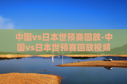 中国vs日本世预赛回放-中国vs日本世预赛回放视频