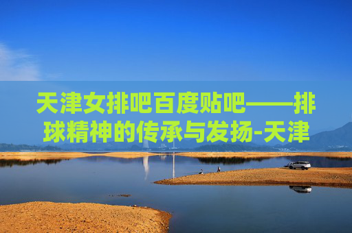 天津女排吧百度贴吧——排球精神的传承与发扬-天津女排吧百度贴吧首页