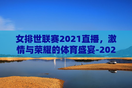女排世联赛2021直播，激情与荣耀的体育盛宴-2025女排世联赛在哪里看直播