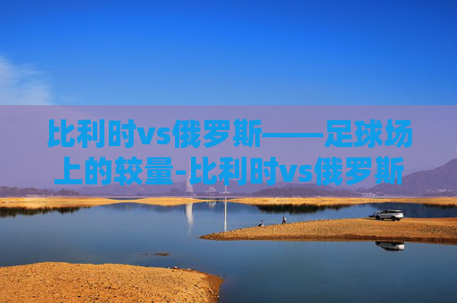 比利时vs俄罗斯——足球场上的较量-比利时vs俄罗斯2021