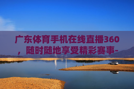 广东体育手机在线直播360，随时随地享受精彩赛事-广东体育手机在线直播360