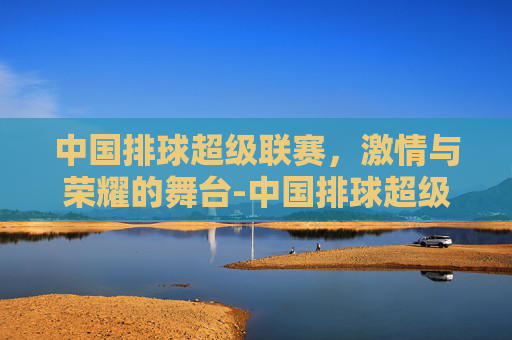 中国排球超级联赛，激情与荣耀的舞台-中国排球超级联赛官网