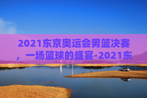 2021东京奥运会男篮决赛，一场篮球的盛宴-2021东京奥运会男蓝决赛