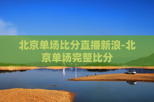 北京单场比分直播新浪-北京单场完整比分
