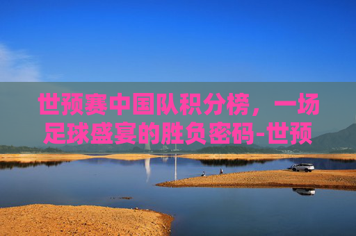 世预赛中国队积分榜，一场足球盛宴的胜负密码-世预赛积分榜:中国队10分小组第2