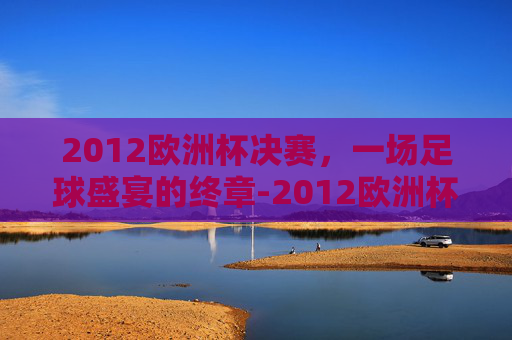 2012欧洲杯决赛，一场足球盛宴的终章-2012欧洲杯决赛西班牙阵容