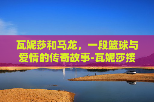 瓦妮莎和马龙，一段篮球与爱情的传奇故事-瓦妮莎接近马龙是不是做过爱