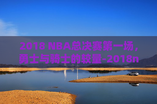 2018 NBA总决赛第一场，勇士与骑士的较量-2018nba总决赛第一场录像回放高清