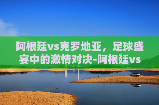 阿根廷vs克罗地亚，足球盛宴中的激情对决-阿根廷vs克罗地亚0比3