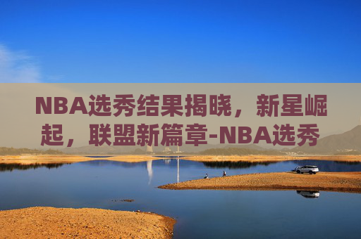 NBA选秀结果揭晓，新星崛起，联盟新篇章-NBA选秀结果