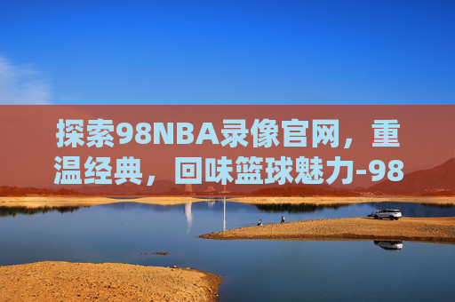 探索98NBA录像官网，重温经典，回味篮球魅力-98nba录像高清回放像国语