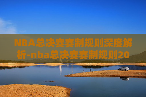 NBA总决赛赛制规则深度解析-nba总决赛赛制规则2021