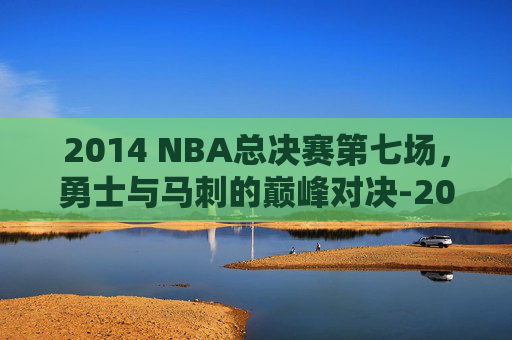 2014 NBA总决赛第七场，勇士与马刺的巅峰对决-2014nba总决赛第六场高清