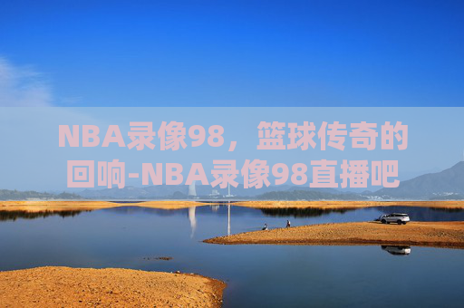 NBA录像98，篮球传奇的回响-NBA录像98直播吧