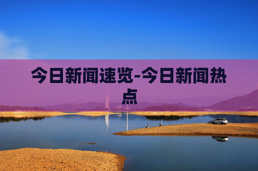 今日新闻速览-今日新闻热点