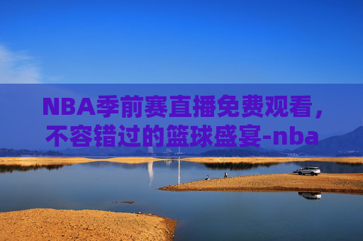 NBA季前赛直播免费观看，不容错过的篮球盛宴-nba季前赛直播免费观看直播在线