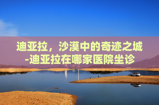 迪亚拉，沙漠中的奇迹之城-迪亚拉在哪家医院坐诊