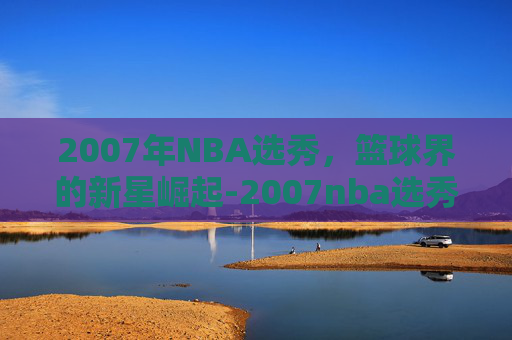 2007年NBA选秀，篮球界的新星崛起-2007nba选秀视频回放