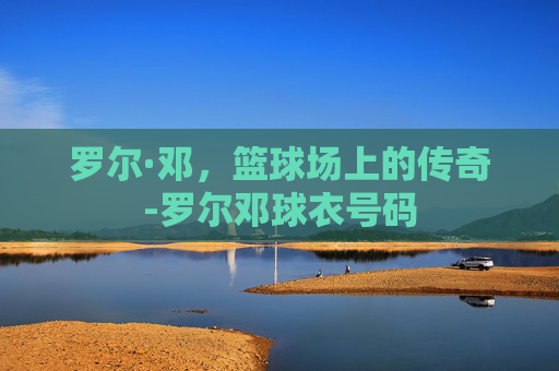 罗尔·邓,篮球场上的传奇-罗尔邓球衣号码 罗尔·邓,篮球场上的传奇-罗尔邓球衣号码