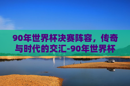 90年世界杯决赛阵容，传奇与时代的交汇-90年世界杯决赛结果
