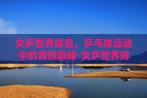 女乒世界排名，乒乓球运动中的竞技巅峰-女乒世界排名前十名