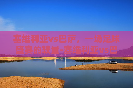 塞维利亚vs巴萨，一场足球盛宴的较量-塞维利亚vs巴萨直播