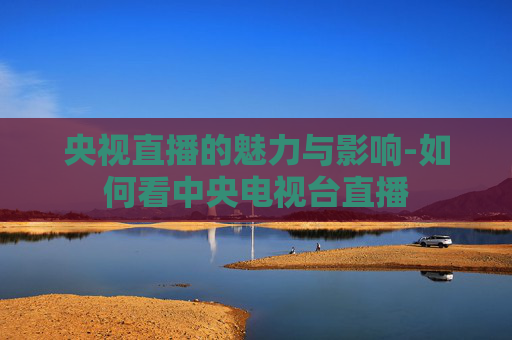 央视直播的魅力与影响-如何看中央电视台直播