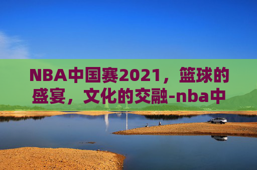 NBA中国赛2021，篮球的盛宴，文化的交融-nba中国赛2018深圳站