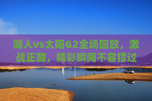 湖人vs太阳G2全场回放，激战正酣，精彩瞬间不容错过-湖人vs太阳g2全场回放视频