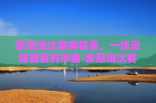 欧冠淘汰赛赛程表，一场足球盛宴的序曲-欧冠淘汰赛赛程表2026