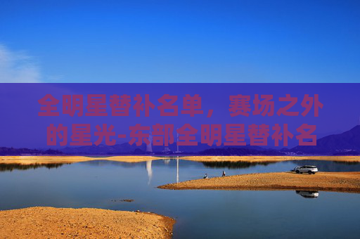 全明星替补名单，赛场之外的星光-东部全明星替补名单