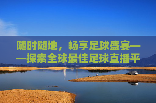 随时随地，畅享足球盛宴——探索全球最佳足球直播平台-哪里可以看足球直播视频