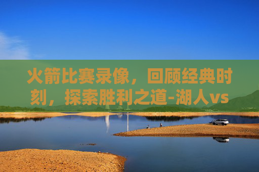 火箭比赛录像，回顾经典时刻，探索胜利之道-湖人vs火箭比赛录像