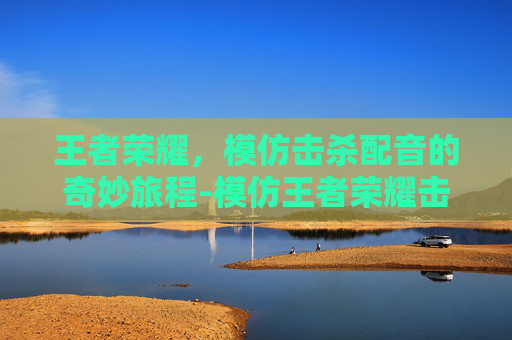 王者荣耀,模仿击杀配音的奇妙旅程-模仿王者荣耀击杀配音的是谁 王者荣耀,模仿击杀配音的奇妙旅程-模仿王者荣耀击杀配音的是谁