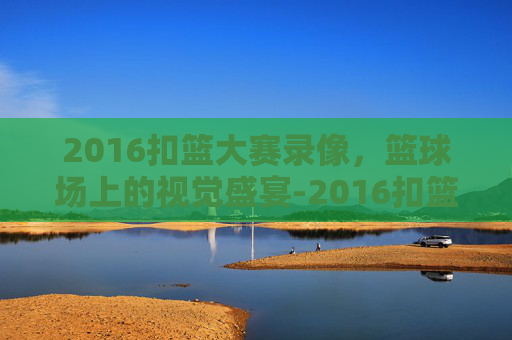 2016扣篮大赛录像，篮球场上的视觉盛宴-2016扣篮大赛录像完整版