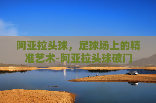 阿亚拉头球，足球场上的精准艺术-阿亚拉头球破门