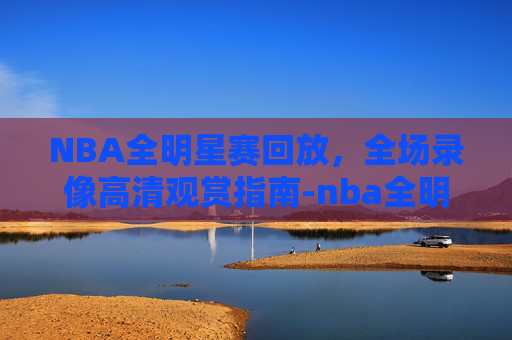 NBA全明星赛回放，全场录像高清观赏指南-nba全明星 回放