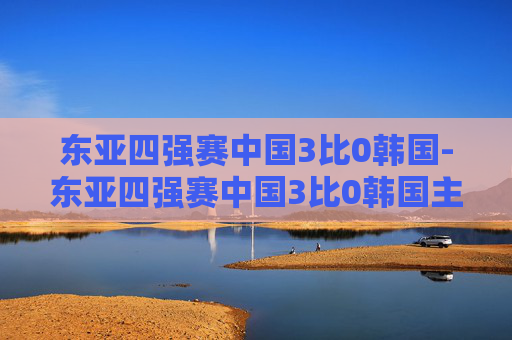 东亚四强赛中国3比0韩国-东亚四强赛中国3比0韩国主力
