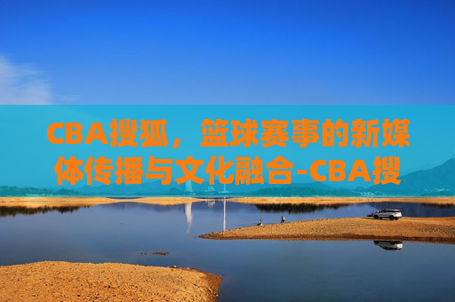 CBA搜狐，篮球赛事的新媒体传播与文化融合-CBA搜狐体育官网