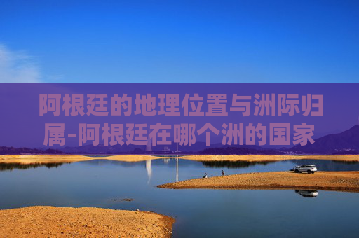 阿根廷的地理位置与洲际归属-阿根廷在哪个洲的国家