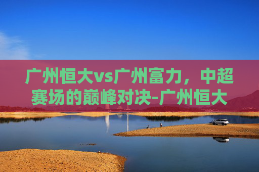 广州恒大vs广州富力，中超赛场的巅峰对决-广州恒大 vs 广州富力