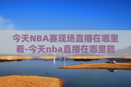 今天NBA赛现场直播在哪里看-今天nba直播在哪里能看到