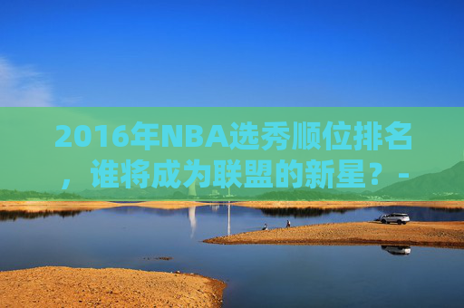 2016年NBA选秀顺位排名，谁将成为联盟的新星？-2016年nba选秀视频录像
