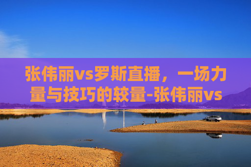 张伟丽vs罗斯直播，一场力量与技巧的较量-张伟丽vs罗斯的直播