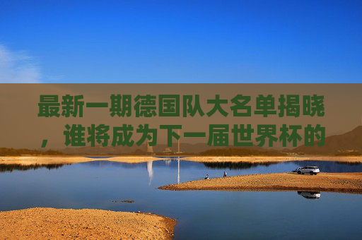 最新一期德国队大名单揭晓，谁将成为下一届世界杯的主角？-德国最新一期国家队