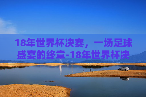 18年世界杯决赛，一场足球盛宴的终章-18年世界杯决赛比分