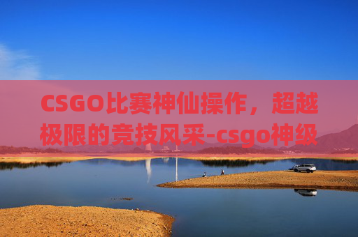 CSGO比赛神仙操作,超越极限的竞技风采-csgo神级操作 CSGO比赛神仙操作,超越极限的竞技风采-csgo神级操作