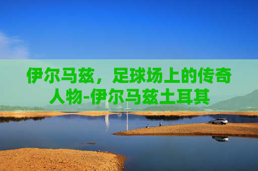 伊尔马兹，足球场上的传奇人物-伊尔马兹土耳其