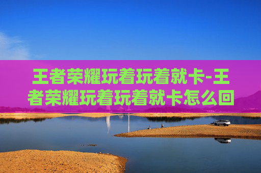 王者荣耀玩着玩着就卡-王者荣耀玩着玩着就卡怎么回事 王者荣耀玩着玩着就卡-王者荣耀玩着玩着就卡怎么回事